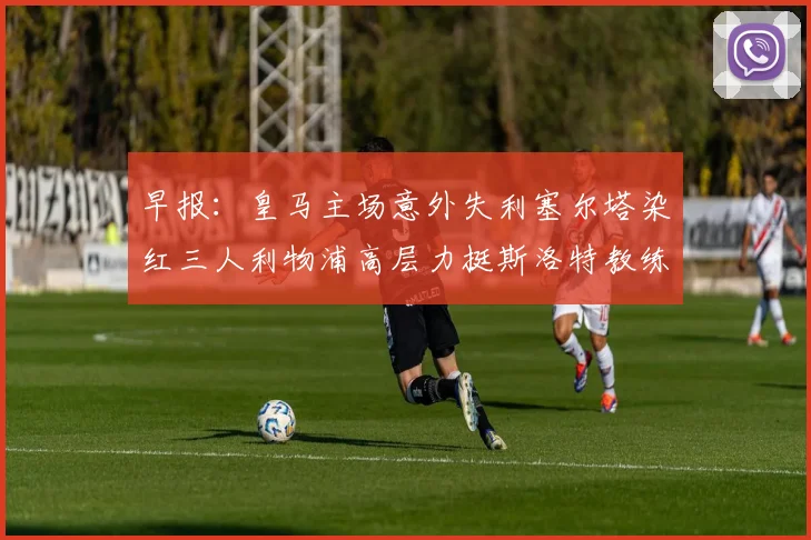 早报：皇马主场意外失利塞尔塔染红三人利物浦高层力挺斯洛特教练