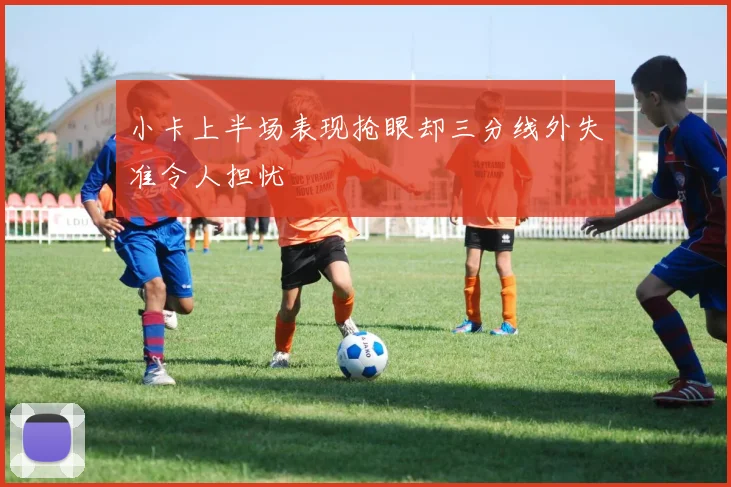 小卡上半场表现抢眼却三分线外失准令人担忧