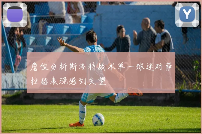 詹俊分析斯洛特战术单一球迷对萨拉赫表现感到失望