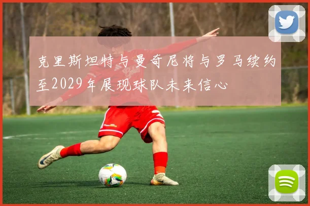 克里斯坦特与曼奇尼将与罗马续约至2029年展现球队未来信心