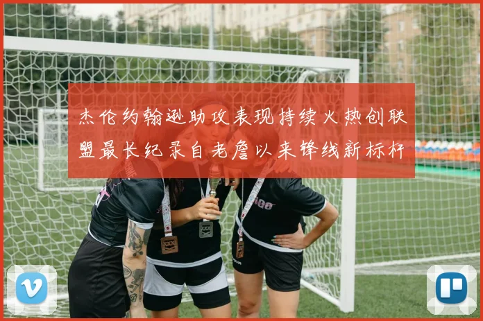 杰伦约翰逊助攻表现持续火热创联盟最长纪录自老詹以来锋线新标杆