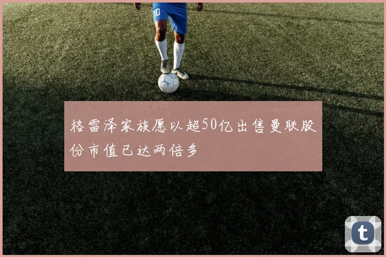 格雷泽家族愿以超50亿出售曼联股份市值已达两倍多