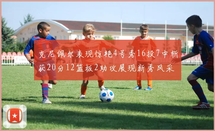 克尼佩尔表现惊艳4号秀16投7中斩获20分12篮板2助攻展现新秀风采