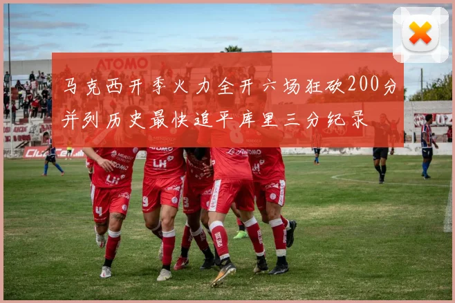 马克西开季火力全开六场狂砍200分并列历史最快追平库里三分纪录