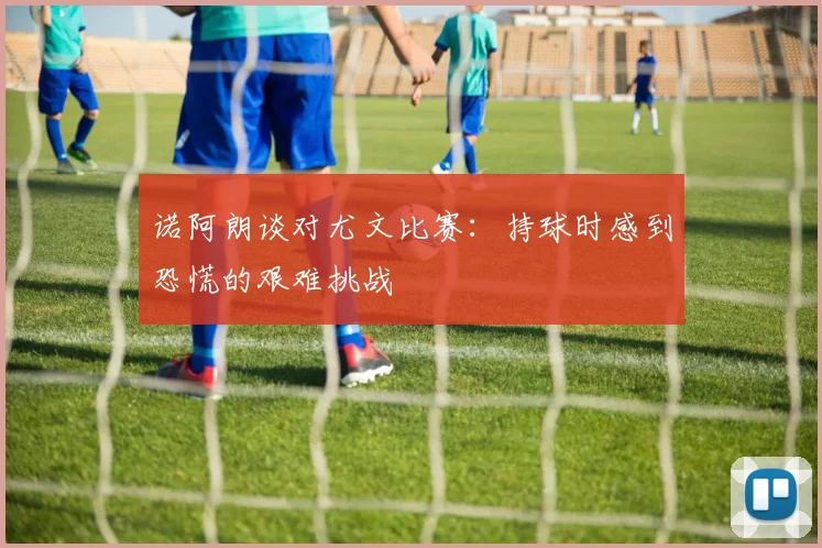诺阿朗谈对尤文比赛：持球时感到恐慌的艰难挑战