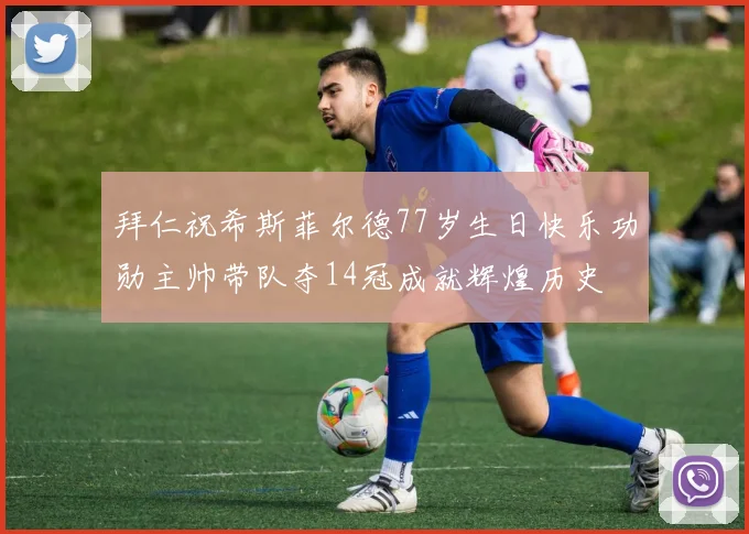 拜仁祝希斯菲尔德77岁生日快乐功勋主帅带队夺14冠成就辉煌历史