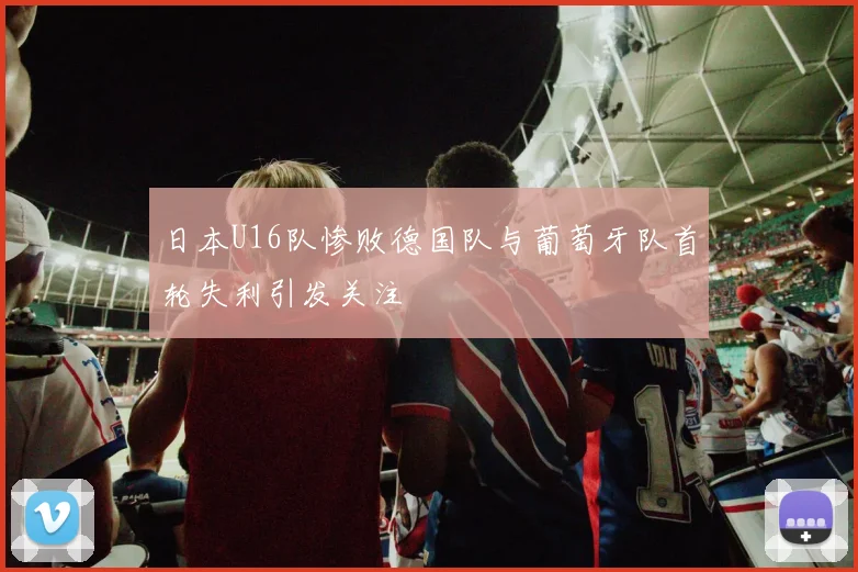 日本U16队惨败德国队与葡萄牙队首轮失利引发关注