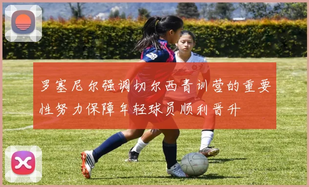 罗塞尼尔强调切尔西青训营的重要性努力保障年轻球员顺利晋升
