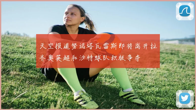 天空报道努诺塔瓦雷斯即将离开拉齐奥英超和沙特球队积极争夺