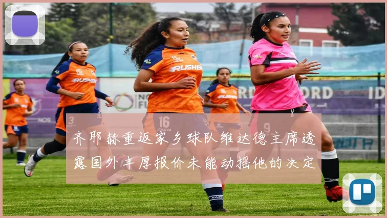 齐耶赫重返家乡球队维达德主席透露国外丰厚报价未能动摇他的决定