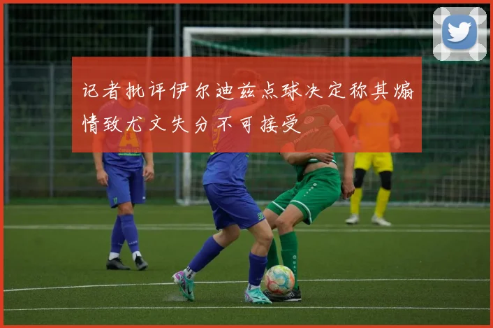 记者批评伊尔迪兹点球决定称其煽情致尤文失分不可接受