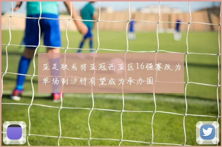 亚足联或将亚冠西亚区16强赛改为单场制沙特有望成为承办国