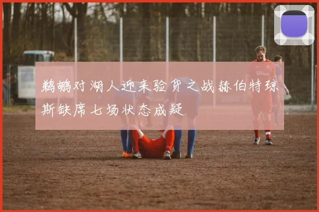 鹈鹕对湖人迎来验货之战赫伯特琼斯缺席七场状态成疑