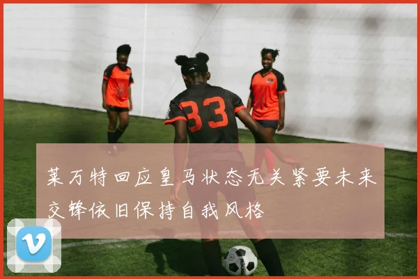 莱万特回应皇马状态无关紧要未来交锋依旧保持自我风格