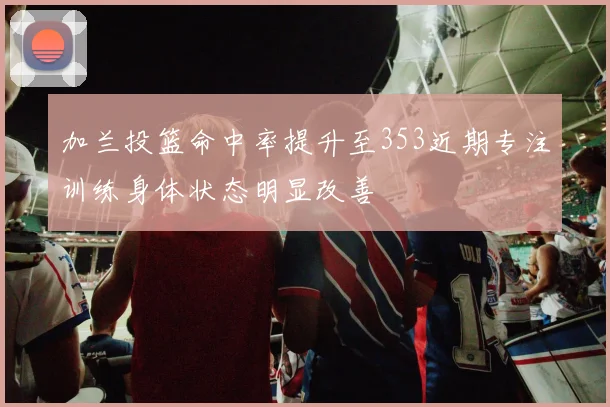 加兰投篮命中率提升至353近期专注训练身体状态明显改善