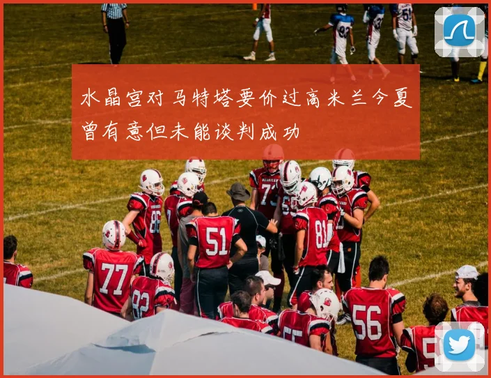 水晶宫对马特塔要价过高米兰今夏曾有意但未能谈判成功