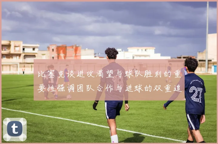 比塞克谈进攻渴望与球队胜利的重要性强调团队合作与进球的双重追求