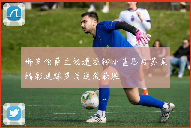 佛罗伦萨主场遭逆转小基恩与苏莱精彩进球罗马逆袭获胜