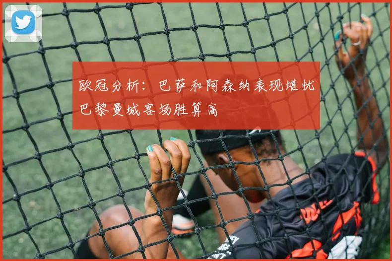欧冠分析：巴萨和阿森纳表现堪忧巴黎曼城客场胜算高