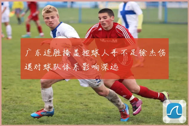 广东连胜掩盖控球人手不足徐杰伤退对球队体系影响深远