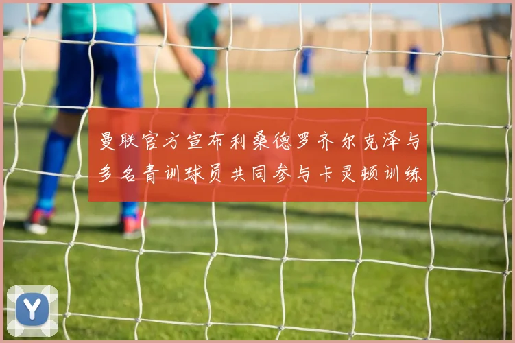 曼联官方宣布利桑德罗齐尔克泽与多名青训球员共同参与卡灵顿训练