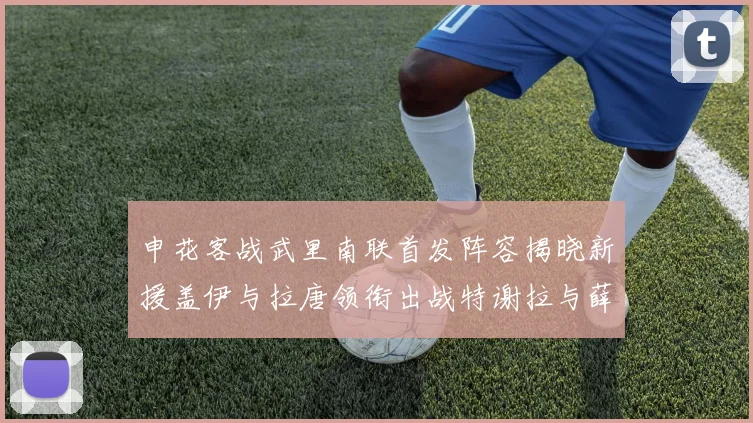申花客战武里南联首发阵容揭晓新援盖伊与拉唐领衔出战特谢拉与薛庆浩同场竞技