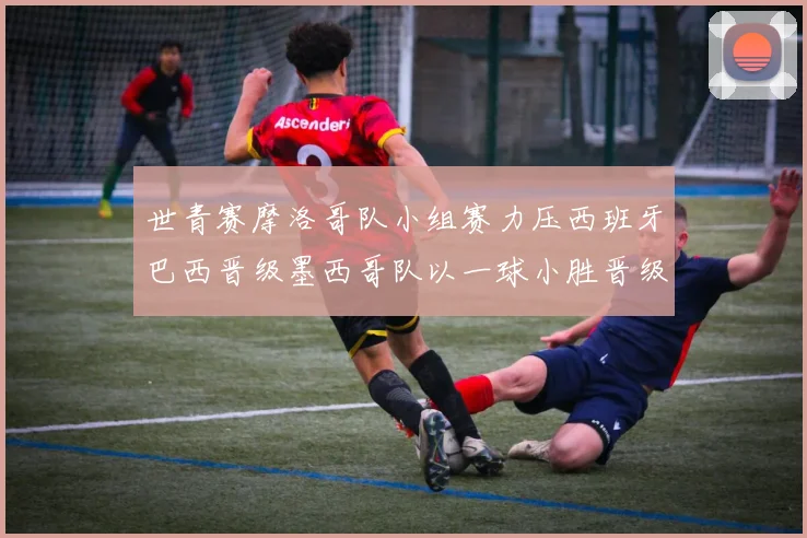 世青赛摩洛哥队小组赛力压西班牙巴西晋级墨西哥队以一球小胜晋级决赛阶段