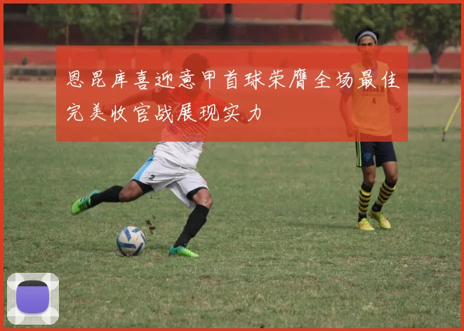 恩昆库喜迎意甲首球荣膺全场最佳完美收官战展现实力