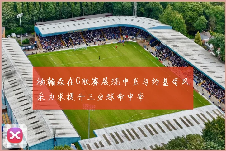 杨瀚森在G联赛展现申京与约基奇风采力求提升三分球命中率