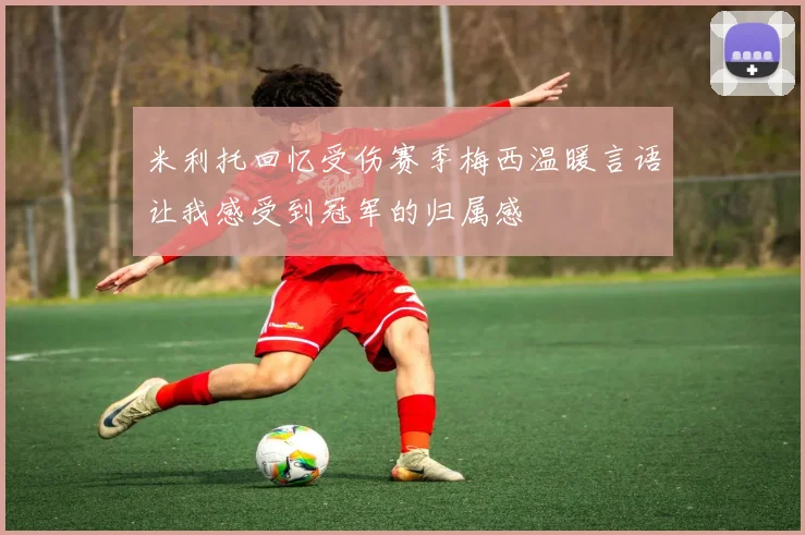 米利托回忆受伤赛季梅西温暖言语让我感受到冠军的归属感