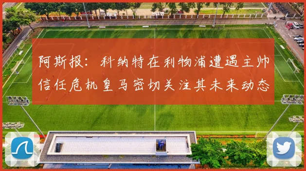 阿斯报：科纳特在利物浦遭遇主帅信任危机皇马密切关注其未来动态