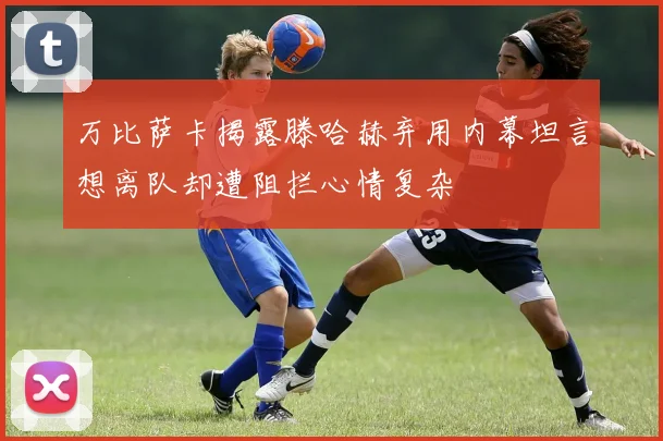 万比萨卡揭露滕哈赫弃用内幕坦言想离队却遭阻拦心情复杂