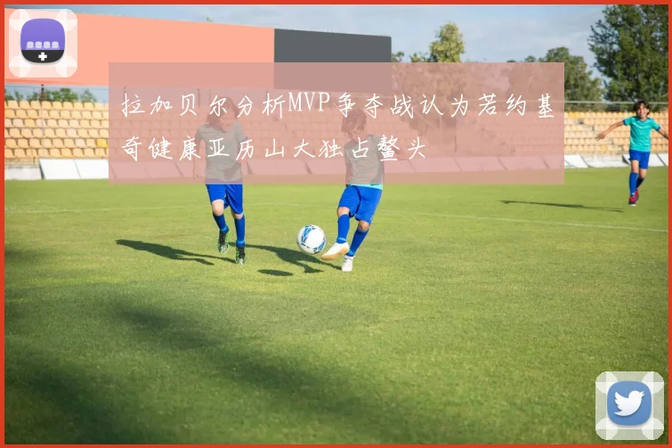 拉加贝尔分析MVP争夺战认为若约基奇健康亚历山大独占鳌头