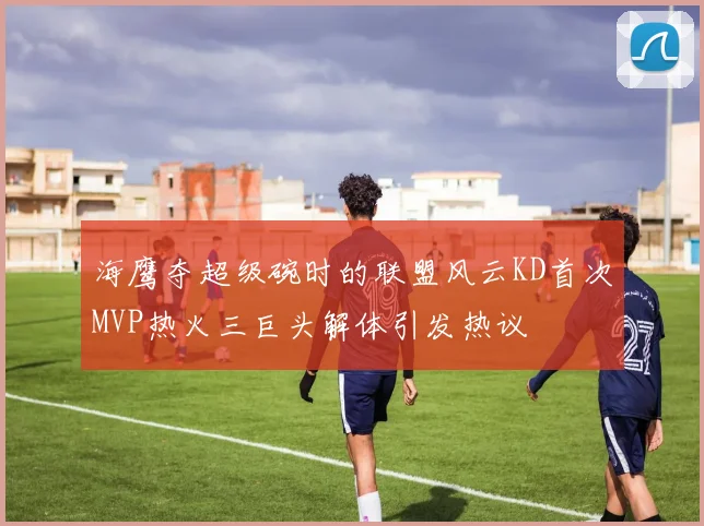 海鹰夺超级碗时的联盟风云KD首次MVP热火三巨头解体引发热议