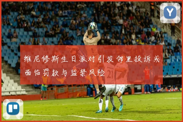 维尼修斯生日派对引发邻里投诉或面临罚款与监禁风险