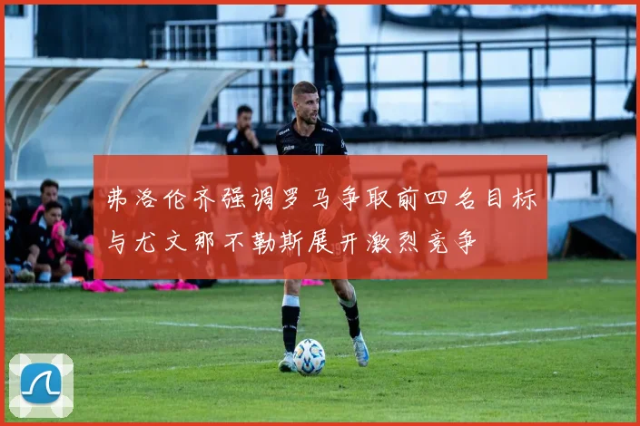 弗洛伦齐强调罗马争取前四名目标与尤文那不勒斯展开激烈竞争